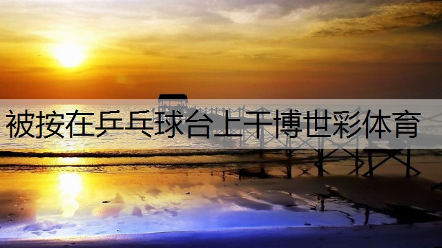 <strong>被按在乒乓球台上干博世彩体育</strong>