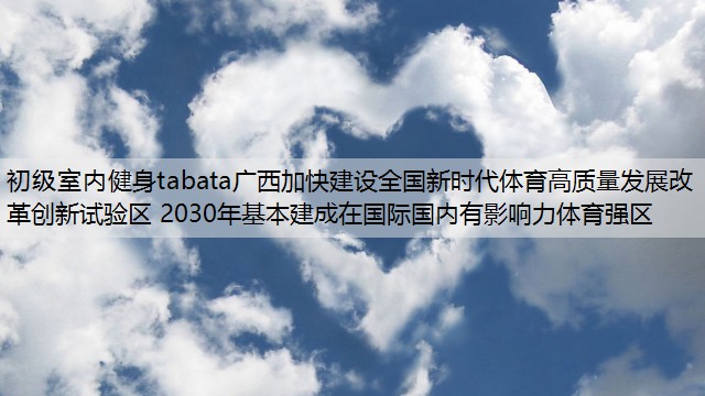 初级室内健身tabata广西加快建设全国新时代体育高质量发展改革创新试验区 2030年基本建成在国际国内有影响力体育强区